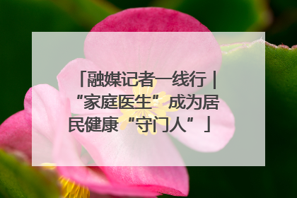 融媒记者一线行｜“家庭医生”成为居民健康“守门人”