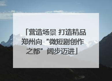 营造场景 打造精品 郑州向“微短剧创作之都”阔步迈进