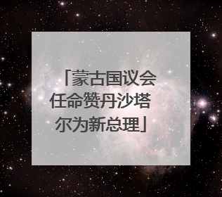 蒙古国议会任命赞丹沙塔尔为新总理