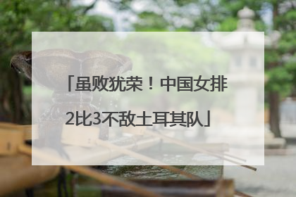 虽败犹荣！中国女排2比3不敌土耳其队