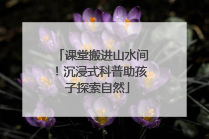 课堂搬进山水间！沉浸式科普助孩子探索自然