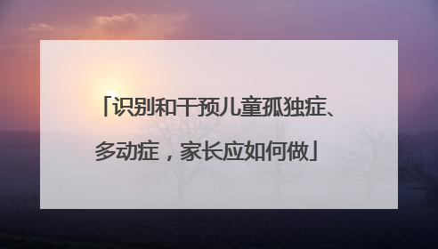 识别和干预儿童孤独症、多动症，家长应如何做