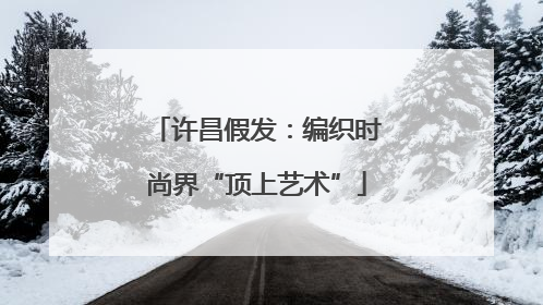 许昌假发：编织时尚界“顶上艺术”