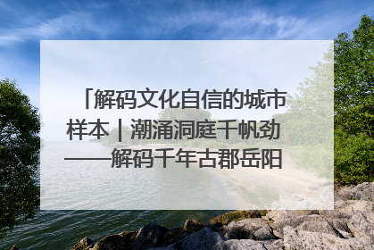 解码文化自信的城市样本｜潮涌洞庭千帆劲——解码千年古郡岳阳的文化自信样本