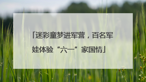 迷彩童梦进军营，百名军娃体验“六一”家国情