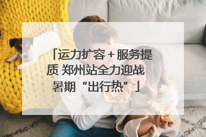 运力扩容＋服务提质 郑州站全力迎战暑期“出行热”