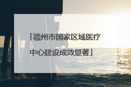 赣州市国家区域医疗中心建设成效显著