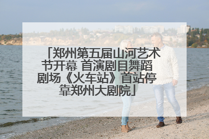 郑州第五届山河艺术节开幕 首演剧目舞蹈剧场《火车站》首站停靠郑州大剧院