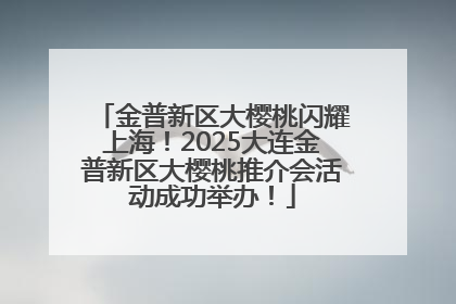 金普新区大樱桃闪耀上海！2025大连金普新区大樱桃推介会活动成功举办！
