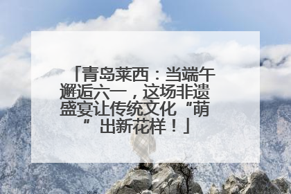 青岛莱西：当端午邂逅六一，这场非遗盛宴让传统文化“萌”出新花样！