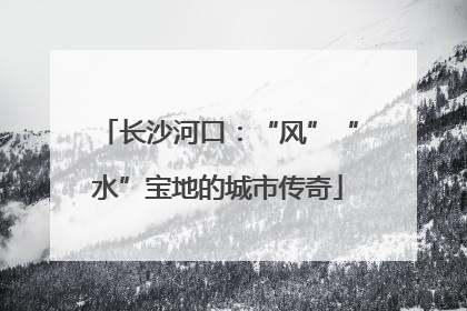 长沙河口：“风”“水”宝地的城市传奇