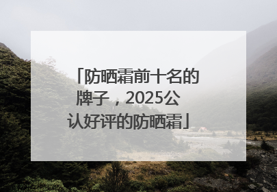 防晒霜前十名的牌子，2025公认好评的防晒霜