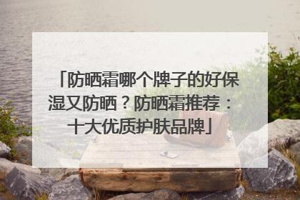 防晒霜哪个牌子的好保湿又防晒？防晒霜推荐：十大优质护肤品牌