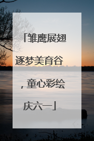 雏鹰展翅逐梦美育谷，童心彩绘庆六一
