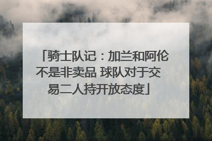 骑士队记：加兰和阿伦不是非卖品 球队对于交易二人持开放态度