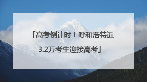 高考倒计时！呼和浩特近3.2万考生迎接高考