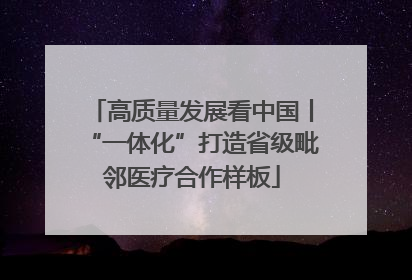 高质量发展看中国丨“一体化”打造省级毗邻医疗合作样板