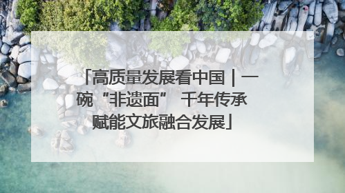 高质量发展看中国｜一碗“非遗面” 千年传承赋能文旅融合发展