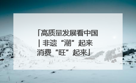 高质量发展看中国｜非遗“潮”起来 消费“旺”起来