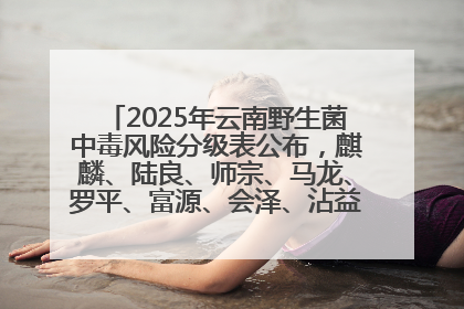2025年云南野生菌中毒风险分级表公布，麒麟、陆良、师宗、马龙、罗平、富源、会泽、沾益、宣威中风险！
