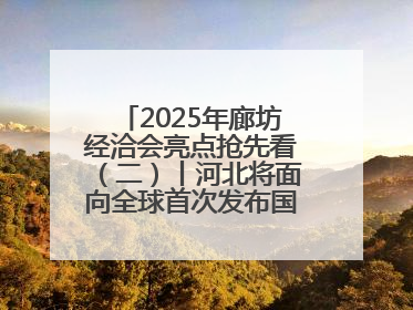 2025年廊坊经洽会亮点抢先看（二）丨河北将面向全球首次发布国际化招商地图