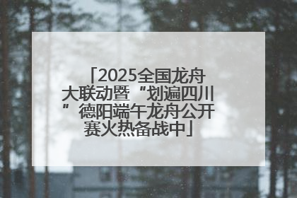 2025全国龙舟大联动暨“划遍四川”德阳端午龙舟公开赛火热备战中