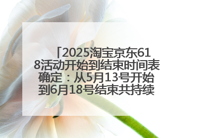 2025淘宝京东618活动开始到结束时间表确定：从5月13号开始到6月18号结束共持续37天附618红包口令及选购攻略一览