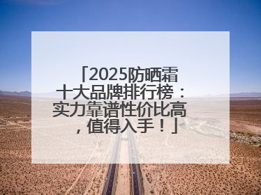 2025防晒霜十大品牌排行榜：实力靠谱性价比高，值得入手！