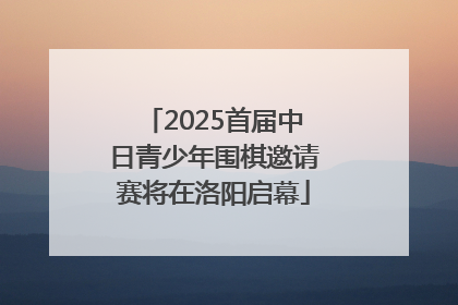 2025首届中日青少年围棋邀请赛将在洛阳启幕