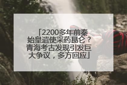 2200多年前秦始皇遣使采药昆仑？青海考古发现引发巨大争议，多方回应