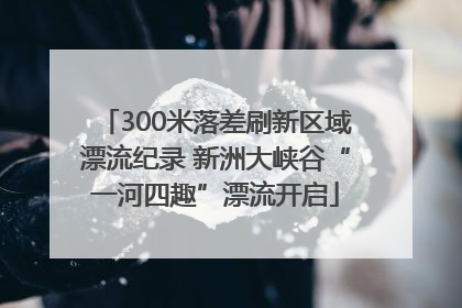 300米落差刷新区域漂流纪录 新洲大峡谷“一河四趣”漂流开启