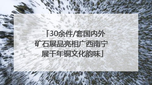 30余件/套国内外矿石展品亮相广西南宁 展千年铜文化韵味