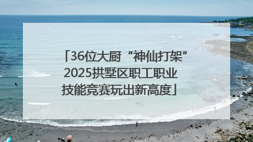 36位大厨“神仙打架” 2025拱墅区职工职业技能竞赛玩出新高度