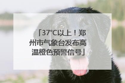 37℃以上！郑州市气象台发布高温橙色预警信号