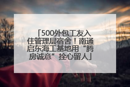 500外包工友入住管理层宿舍！南通启东海工基地用“腾房诚意”拴心留人