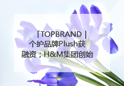 TOPBRAND｜个护品牌Plush获融资；H&M集团创始家族收购股权；滴滴重返巴西外卖市场；香奈儿推出循环材料中心